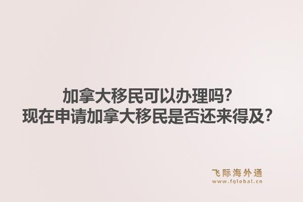 加拿大移民可以办理吗?现在申请加拿大移民是否还来得及?1.jpg