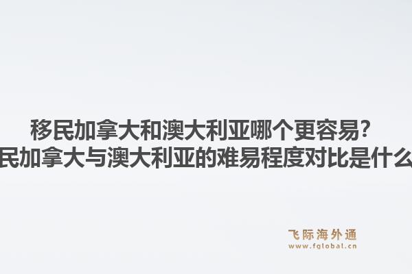 移民加拿大和澳大利亚哪个更容易?移民加拿大与澳大利亚的难易程度对比是什么?1.jpg