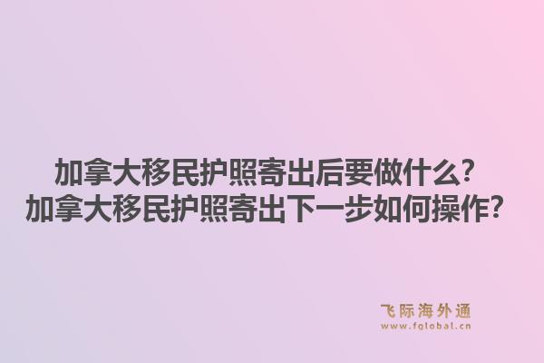 加拿大移民护照寄出后要做什么?加拿大移民护照寄出下一步如何操作?1.jpg