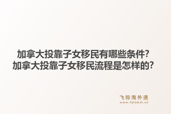 加拿大投靠子女移民有哪些条件?加拿大投靠子女移民流程是怎样的?1.jpg