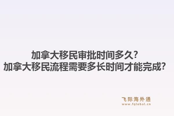 加拿大移民审批时间多久?加拿大移民流程需要多长时间才能完成?1.jpg