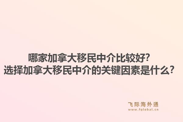 哪家加拿大移民中介比较好？选择加拿大移民中介的关键因素是什么？1.jpg