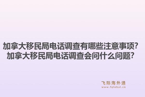 加拿大移民局电话调查有哪些注意事项？加拿大移民局电话调查会问什么问题？1.jpg