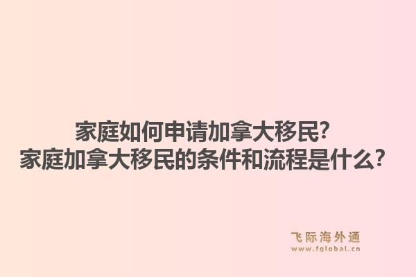 家庭如何申请加拿大移民?家庭加拿大移民的条件和流程是什么?1.jpg