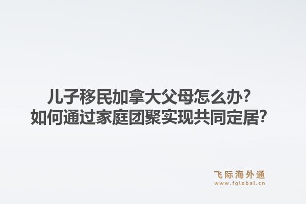 儿子移民加拿大父母怎么办?如何通过家庭团聚实现共同定居?1.jpg