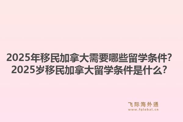 2025年移民加拿大需要哪些留学条件?2025岁移民加拿大留学条件是什么?1.jpg