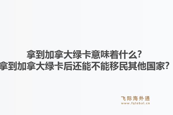 拿到加拿大绿卡意味着什么？拿到加拿大绿卡后还能不能移民其他国家？1.jpg