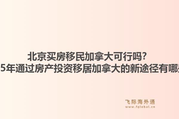 北京买房移民加拿大可行吗？2025年通过房产投资移居加拿大的新途径有哪些？1.jpg