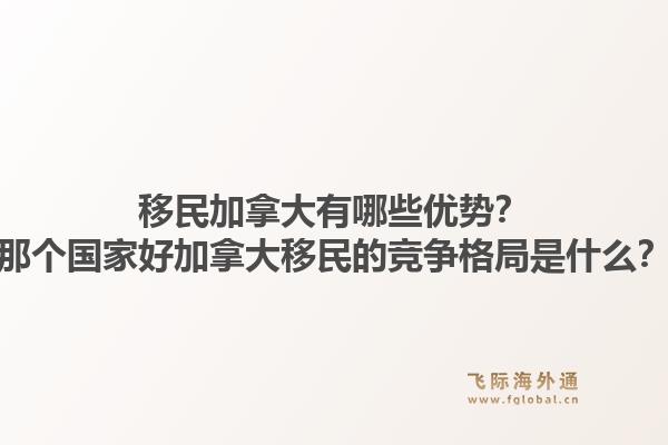 移民加拿大有哪些优势？那个国家好加拿大移民的竞争格局是什么？1.jpg