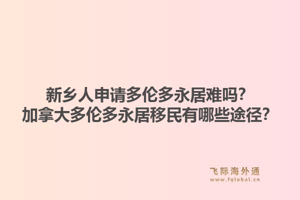 新乡人申请多伦多永居难吗？加拿大多伦多永居移民有哪些途径？1.jpg