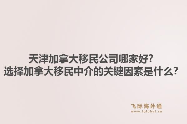 天津加拿大移民公司哪家好？选择加拿大移民中介的关键因素是什么？1.jpg