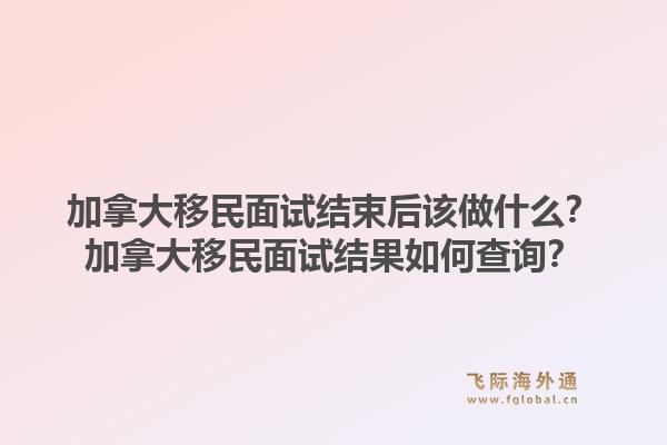 加拿大移民面试结束后该做什么？加拿大移民面试结果如何查询？1.jpg