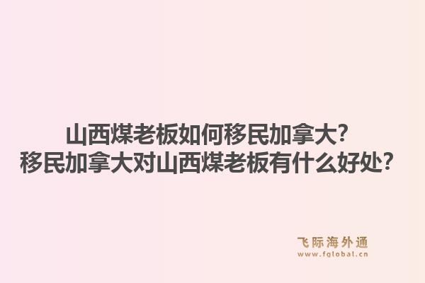 山西煤老板如何移民加拿大？移民加拿大对山西煤老板有什么好处？1.jpg