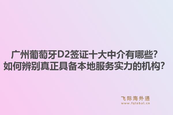 广州葡萄牙D2签证十大中介有哪些?如何辨别真正具备本地服务实力的机构?1.jpg