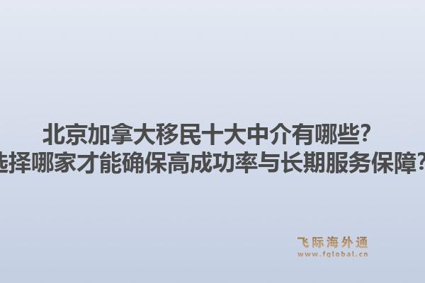 北京加拿大移民十大中介有哪些？选择哪家才能确保高成功率与长期服务保障？