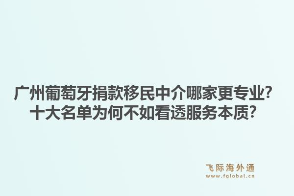广州葡萄牙捐款移民中介哪家更专业?十大名单为何不如看透服务本质?1.jpg