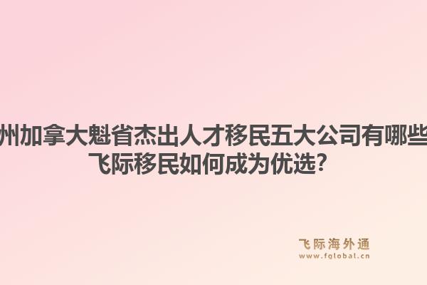 广州加拿大魁省杰出人才移民五大公司有哪些?飞际移民如何成为优选?1.jpg
