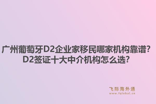 广州葡萄牙D2企业家移民哪家机构靠谱？D2签证十大中介机构怎么选？1.jpg