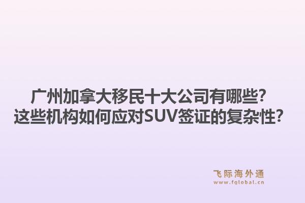广州加拿大移民十大公司有哪些？这些机构如何应对SUV签证的复杂性？1.jpg