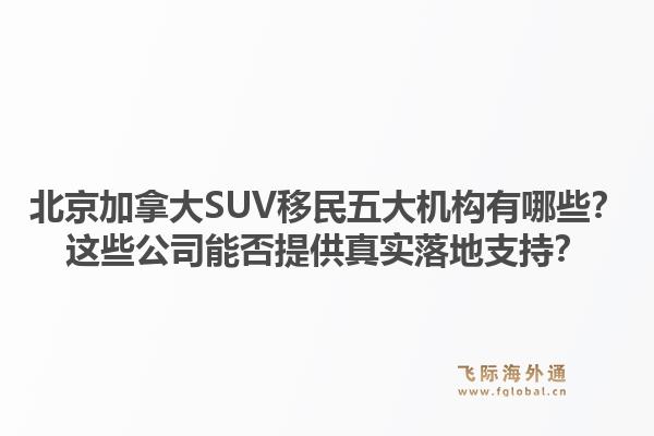 北京加拿大SUV移民五大机构有哪些？这些公司能否提供真实落地支持？1.jpg