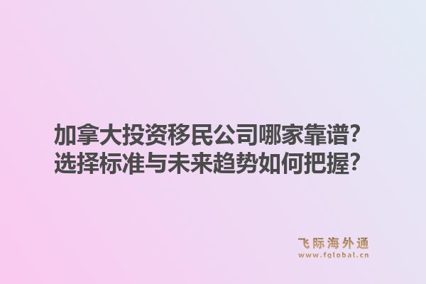 加拿大投资移民公司哪家靠谱?选择标准与未来趋势如何把握?1.jpg