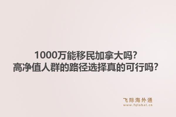1000万能移民加拿大吗？高净值人群的路径选择真的可行吗？1.jpg