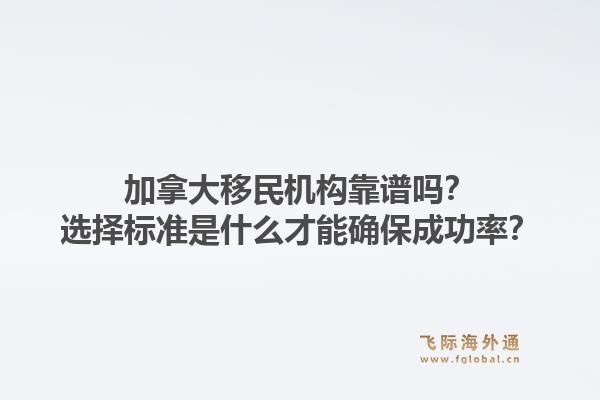加拿大移民机构靠谱吗？选择标准是什么才能确保成功率？1.jpg