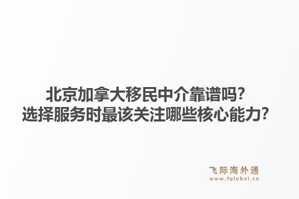 北京加拿大移民中介靠谱吗？选择服务时最该关注哪些核心能力？1.jpg