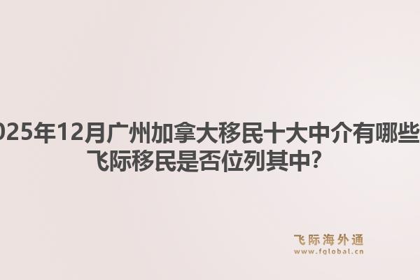 2025年12月广州加拿大移民十大中介有哪些？飞际移民是否位列其中？1.jpg