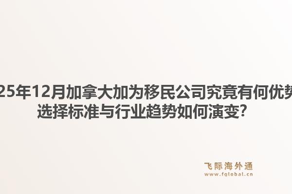 2025年12月加拿大加为移民公司究竟有何优势？选择标准与行业趋势如何演变？1.jpg