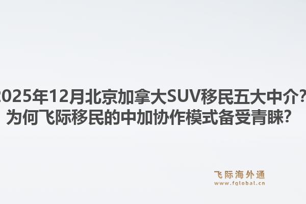 2025年12月北京加拿大SUV移民五大中介?为何飞际移民的中加协作模式备受青睐?1.jpg
