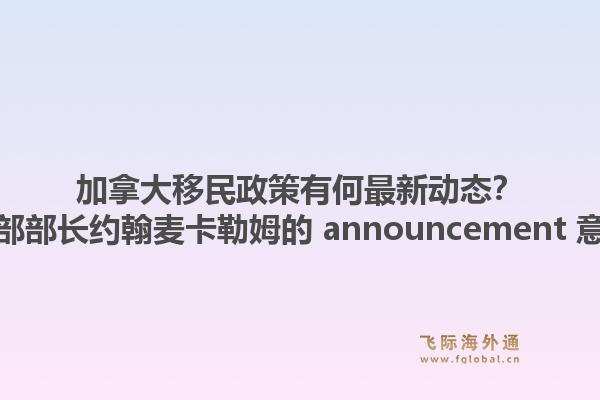 加拿大移民政策有何最新动态?加拿大移民部部长约翰麦卡勒姆的 announcement 意味着什么?1.jpg