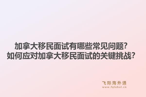 加拿大移民面试有哪些常见问题?如何应对加拿大移民面试的关键挑战?1.jpg