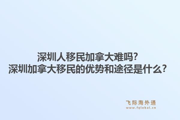 深圳人移民加拿大难吗？深圳加拿大移民的优势和途径是什么？1.jpg