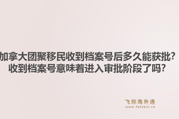 加拿大团聚移民收到档案号后多久能获批?收到档案号意味着进入审批阶段了吗?1.jpg