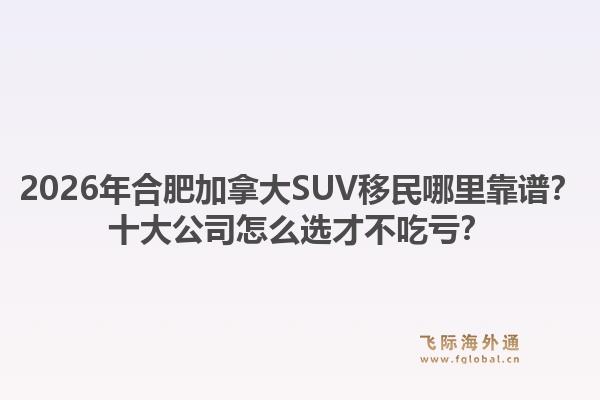 2026年合肥加拿大SUV移民哪里靠谱？十大公司怎么选才不吃亏？1.jpg