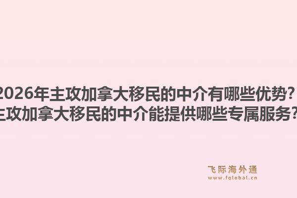 2026年主攻加拿大移民的中介有哪些优势？主攻加拿大移民的中介能提供哪些专属服务？1.jpg
