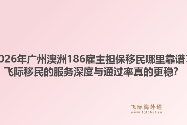 2026年广州澳洲186雇主担保移民哪里靠谱？飞际移民的服务深度与通过率真的更稳？1.jpg