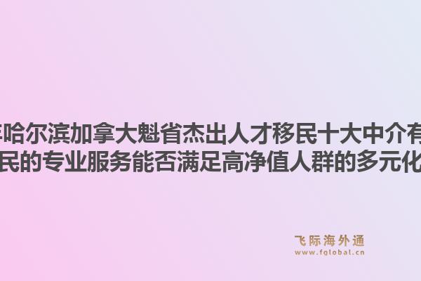 2026年哈尔滨加拿大魁省杰出人才移民十大中介有哪些?飞际移民的专业服务能否满足高净值人群的多元化需求?1.jpg
