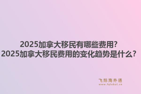 2025加拿大移民有哪些费用?2025加拿大移民费用的变化趋势是什么?1.jpg