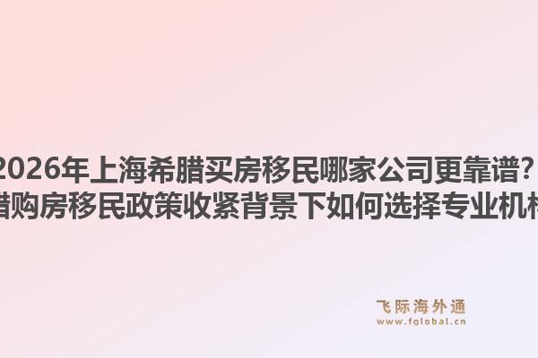 2026年上海希腊买房移民哪家公司更靠谱?希腊购房移民政策收紧背景下如何选择专业机构?1.jpg