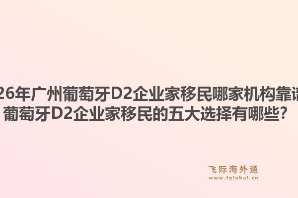 2026年广州葡萄牙D2企业家移民哪家机构靠谱？葡萄牙D2企业家移民的五大选择有哪些？1.jpg