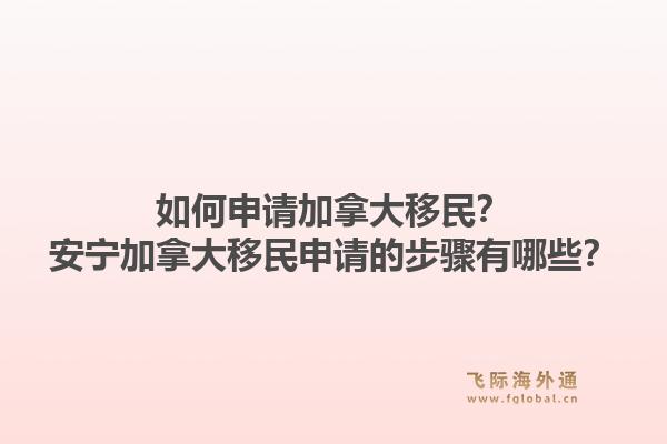 如何申请加拿大移民？安宁加拿大移民申请的步骤有哪些？1.jpg