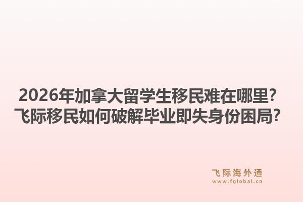 2026年加拿大留学生移民难在哪里？飞际移民如何破解毕业即失身份困局？1.jpg