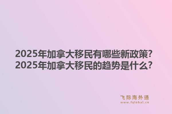 2025年加拿大移民有哪些新政策？2025年加拿大移民的趋势是什么？1.jpg