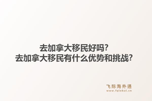 去加拿大移民好吗？去加拿大移民有什么优势和挑战？1.jpg