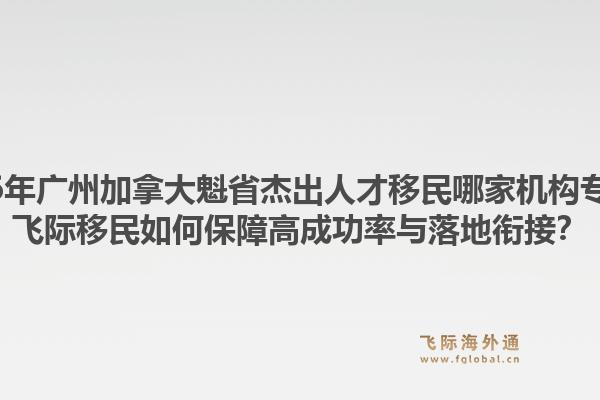 2026年广州加拿大魁省杰出人才移民哪家机构专业？飞际移民如何保障高成功率与落地衔接？1.jpg