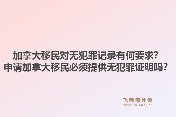 加拿大移民对无犯罪记录有何要求？申请加拿大移民必须提供无犯罪证明吗？1.jpg