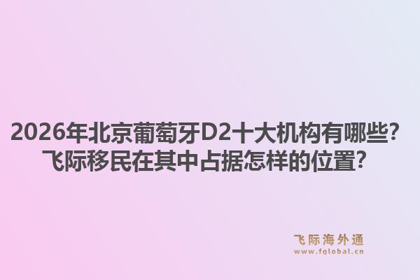 2026年北京葡萄牙D2十大机构有哪些？飞际移民在其中占据怎样的位置？1.jpg