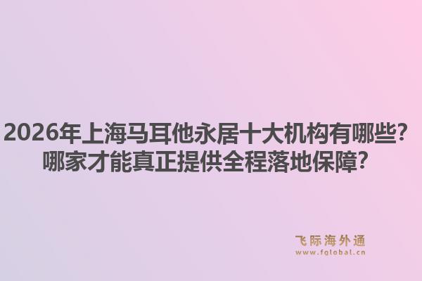 2026年上海马耳他永居十大机构有哪些？哪家才能真正提供全程落地保障？1.jpg
